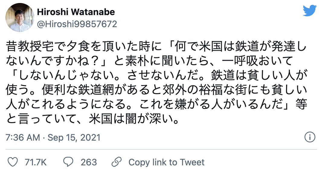 昔教授宅で夕食を頂いた時に「何で米国は鉄道が発達しないんですかね?」と素朴に聞いたら、一呼吸おいて「しないんじゃない。させないんだ。鉄道は貧しい人が使う。便利な鉄道網があると郊外の裕福な街にも貧しい人がこれるようになる。これを嫌がる人がいるんだ」等と言っていて、米国は闇が深い。